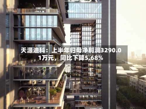 天源迪科：上半年归母净利润3290.01万元，同比下降5.68%-第2张图片