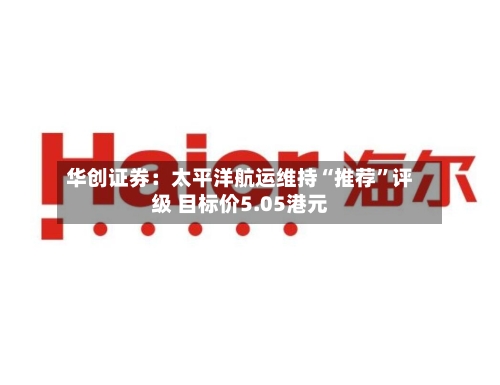 华创证券：太平洋航运维持“推荐”评级 目标价5.05港元-第1张图片
