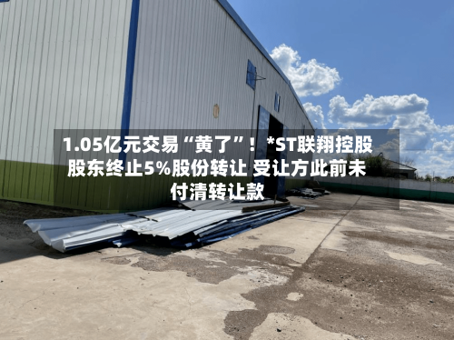 1.05亿元交易“黄了	”！*ST联翔控股股东终止5%股份转让 受让方此前未付清转让款-第2张图片