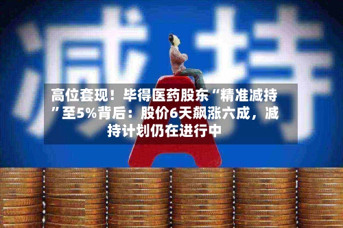 高位套现！毕得医药股东“精准减持”至5%背后：股价6天飙涨六成	，减持计划仍在进行中-第2张图片