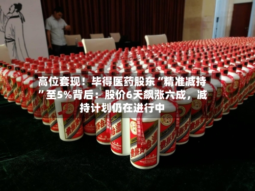 高位套现！毕得医药股东“精准减持	”至5%背后：股价6天飙涨六成，减持计划仍在进行中-第3张图片