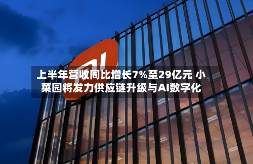 上半年营收同比增长7%至29亿元 小菜园将发力供应链升级与AI数字化