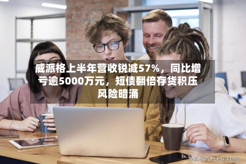 威派格上半年营收锐减57%,同比增亏逾5000万元,短债翻倍存货积压风险暗涌