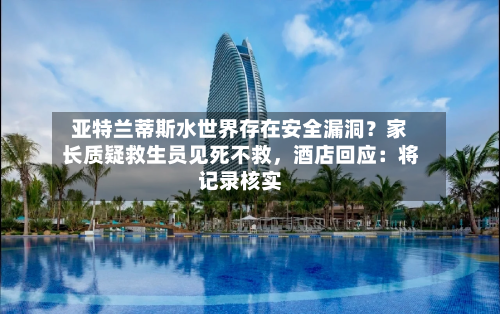 亚特兰蒂斯水世界存在安全漏洞?家长质疑救生员见死不救,酒店回应:将记录核实