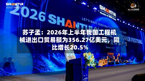 苏子孟：2026年上半年我国工程机械进出口贸易额为356.27亿美元，同比增长20.5%-第3张图片
