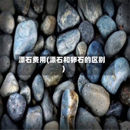漂石费用(漂石和卵石的区别)-第3张图片