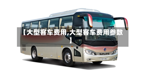 【大型客车费用,大型客车费用参数】-第2张图片
