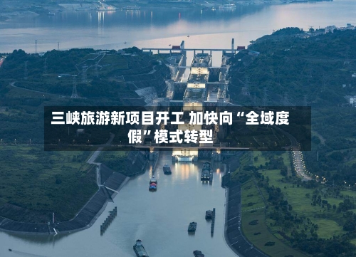 三峡旅游新项目开工 加快向“全域度假	”模式转型-第2张图片