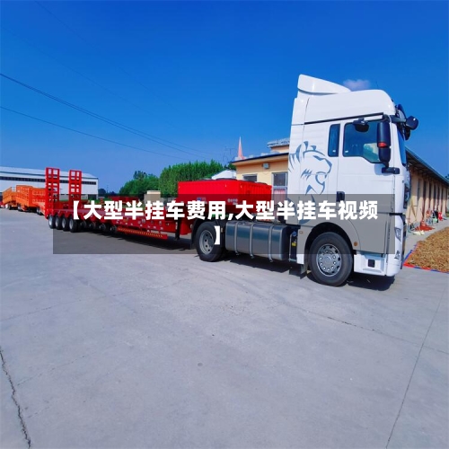 【大型半挂车费用,大型半挂车视频】-第3张图片