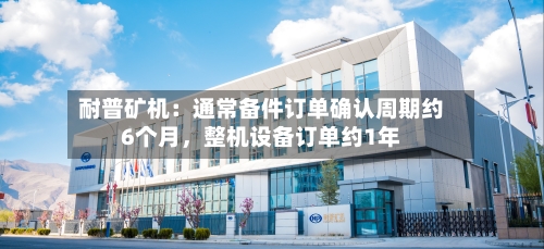 耐普矿机：通常备件订单确认周期约6个月，整机设备订单约1年-第1张图片