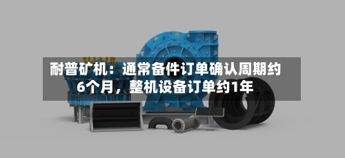 耐普矿机：通常备件订单确认周期约6个月，整机设备订单约1年-第3张图片