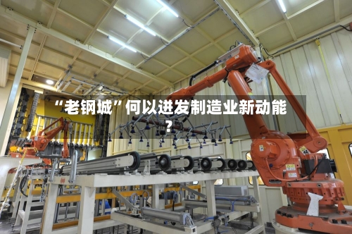 “老钢城”何以迸发制造业新动能？-第3张图片