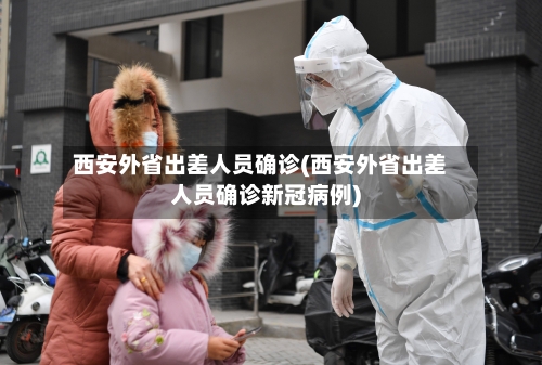 西安外省出差人员确诊(西安外省出差人员确诊新冠病例)-第2张图片