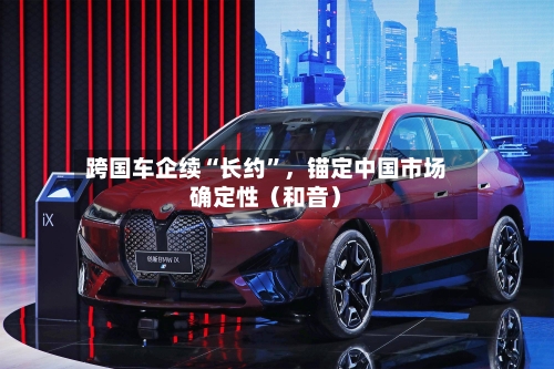 跨国车企续“长约”，锚定中国市场确定性（和音）-第3张图片