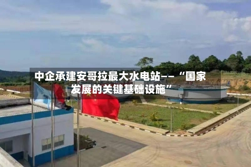 中企承建安哥拉最大水电站—— “国家发展的关键基础设施”-第2张图片