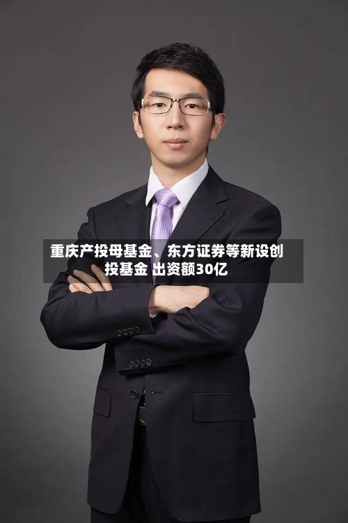 重庆产投母基金、东方证券等新设创投基金 出资额30亿-第2张图片