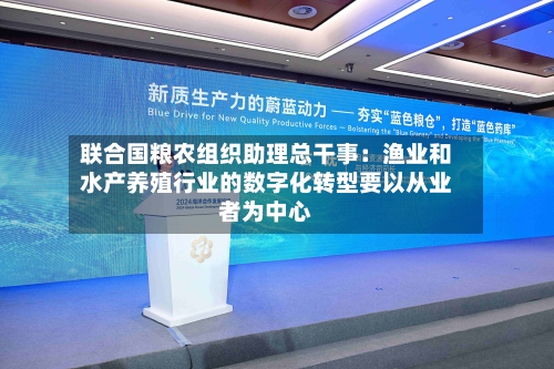 联合国粮农组织助理总干事:渔业和水产养殖行业的数字化转型要以从业者为中心-第2张图片