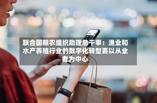 联合国粮农组织助理总干事：渔业和水产养殖行业的数字化转型要以从业者为中心