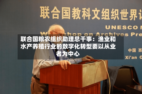 联合国粮农组织助理总干事:渔业和水产养殖行业的数字化转型要以从业者为中心-第3张图片