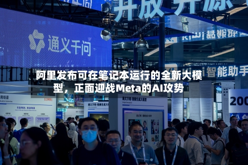 阿里发布可在笔记本运行的全新大模型,正面迎战Meta的AI攻势