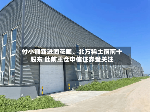 付小铜新进同花顺	、北方稀土前前十股东 此前重仓中信证券受关注-第2张图片
