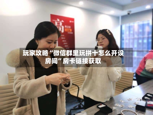 玩家攻略“微信群里玩拼十怎么开设房间	”房卡链接获取-第2张图片