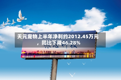 天元宠物上半年净利约2012.45万元，同比下降46.28%-第3张图片