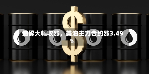 世界油价大幅收涨，美油主力合约涨3.49%-第2张图片