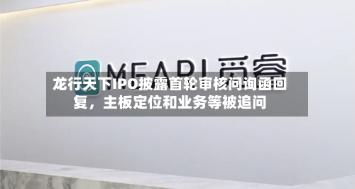 龙行天下IPO披露首轮审核问询函回复	，主板定位和业务等被追问-第2张图片