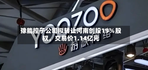 豫能控子公司拟转让河南创投19％股权，交易价1.14亿元-第2张图片