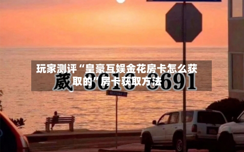 玩家测评“皇豪互娱金花房卡怎么获取的	”房卡获取方法-第2张图片