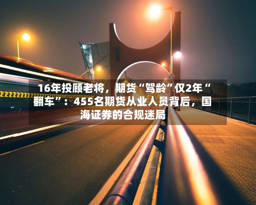 16年投顾老将，期货“驾龄”仅2年“翻车	”：455名期货从业人员背后，国海证券的合规迷局-第3张图片