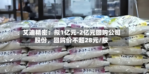 艾迪精密：拟1亿元-2亿元回购公司股份，回购价不超28元/股-第3张图片