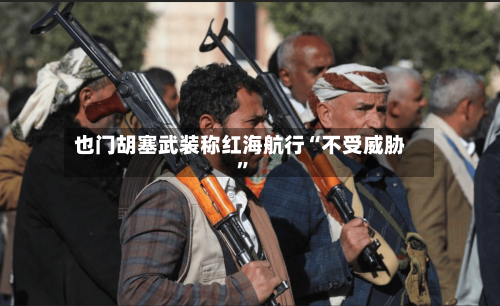 也门胡塞武装称红海航行“不受威胁”-第3张图片