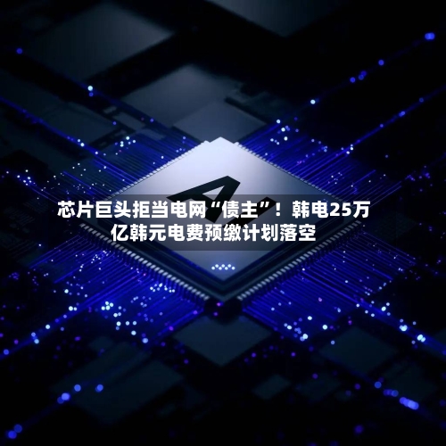 芯片巨头拒当电网“债主”！韩电25万亿韩元电费预缴计划落空-第3张图片