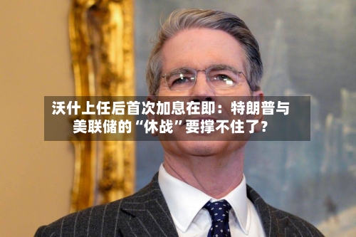 沃什上任后首次加息在即：特朗普与美联储的“休战”要撑不住了？-第3张图片