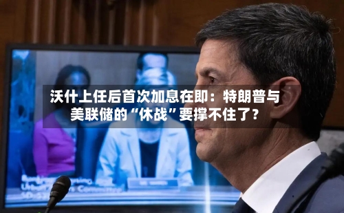 沃什上任后首次加息在即：特朗普与美联储的“休战”要撑不住了？-第2张图片