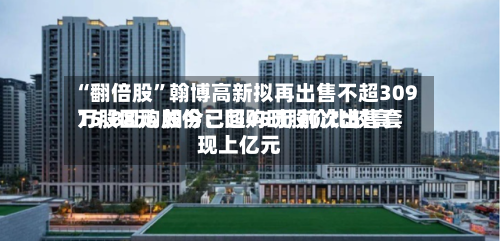 “翻倍股”翰博高新拟再出售不超309万股回购股份：回购时股价比较高15.88元 如今已超45元 前次出售套现上亿元-第3张图片