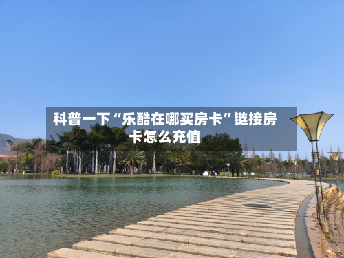 科普一下“乐酷在哪买房卡”链接房卡怎么充值-第2张图片
