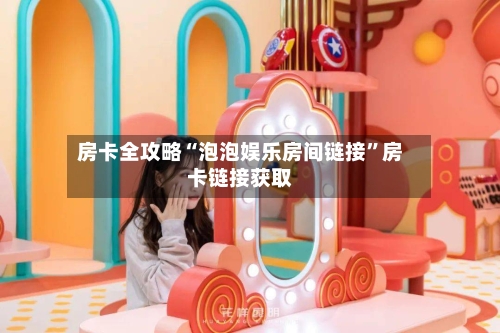 房卡全攻略“泡泡娱乐房间链接”房卡链接获取-第2张图片