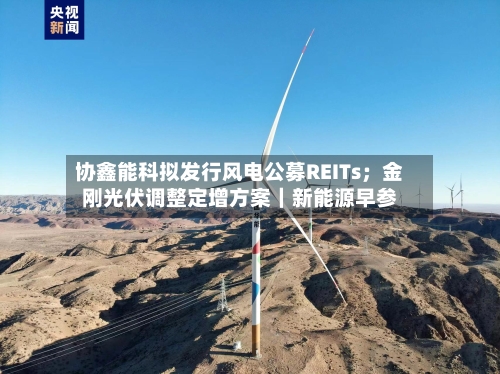 协鑫能科拟发行风电公募REITs；金刚光伏调整定增方案｜新能源早参-第3张图片
