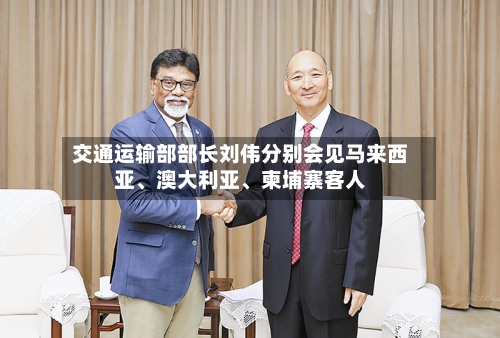 交通运输部部长刘伟分别会见马来西亚、澳大利亚、柬埔寨客人-第3张图片