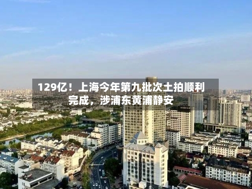 129亿！上海今年第九批次土拍顺利完成，涉浦东黄浦静安-第2张图片