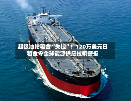 超级油轮租金“失控	”！120万美元日租金令全球能源供应拉响警报-第3张图片