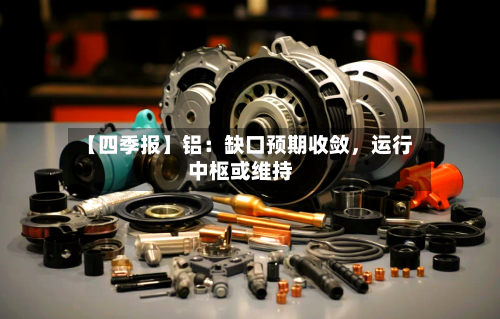【四季报】铝：缺口预期收敛	，运行中枢或维持-第1张图片