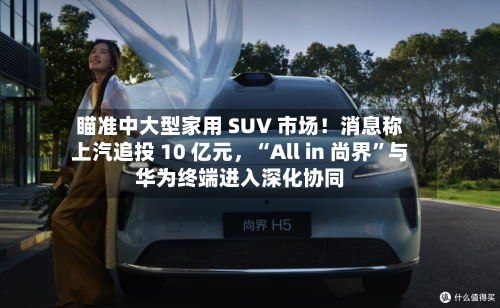 瞄准中大型家用 SUV 市场！消息称上汽追投 10 亿元	，“All in 尚界”与华为终端进入深化协同-第2张图片