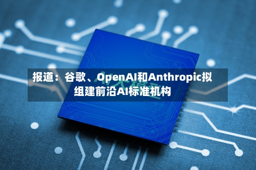 报道：谷歌、OpenAI和Anthropic拟组建前沿AI标准机构-第1张图片