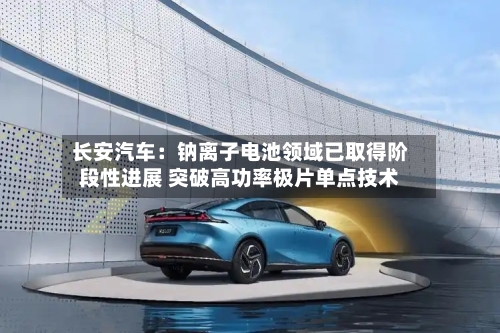 长安汽车：钠离子电池领域已取得阶段性进展 突破高功率极片单点技术-第3张图片