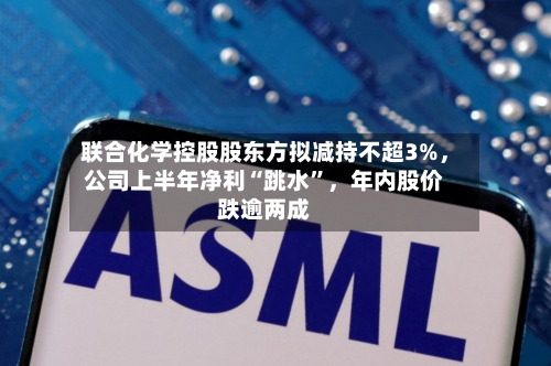 联合化学控股股东方拟减持不超3%，公司上半年净利“跳水	”	，年内股价跌逾两成-第3张图片