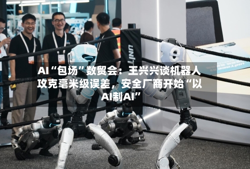 AI“包场”数贸会：王兴兴谈机器人攻克毫米级误差，安全厂商开始“以AI制AI”-第3张图片